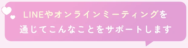 LINEやオンラインミーティングを通じてこんなことをサポートします